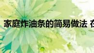 家庭炸油条的简易做法 在家炸出酥脆大油条